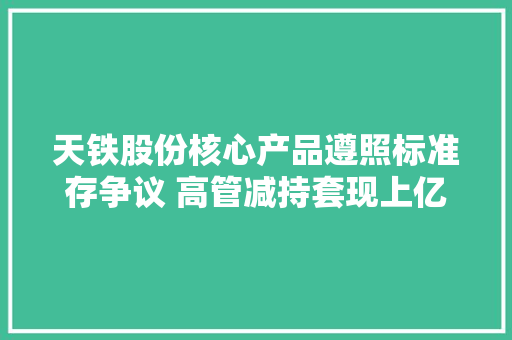 天铁股份核心产品遵照标准存争议 高管减持套现上亿元 天铁股份核心产品遵照标准存争议 高管减持套现上亿元 智能科技