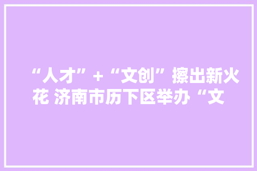 “人才”+“文创”擦出新火花 济南市历下区举办“文创产品和它的设计师”首届文创精品展暨山东手造文创人才造就学术研讨会