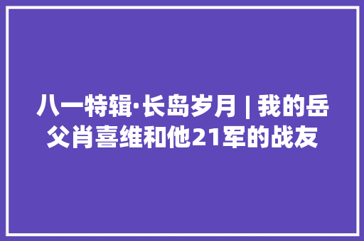 八一特辑·长岛岁月 | 我的岳父肖喜维和他21军的战友们 八一特辑·长岛岁月 | 我的岳父肖喜维和他21军的战友们 智能家居
