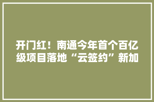 开门红！南通今年首个百亿级项目落地“云签约”新加坡高德电子 开门红！南通今年首个百亿级项目落地“云签约”新加坡高德电子 智能科技
