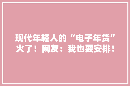 现代年轻人的“电子年货”火了！网友：我也要安排！（附🧧封面） 现代年轻人的“电子年货”火了！网友：我也要安排！（附🧧封面） 互联通信