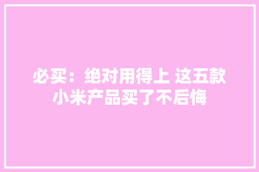 必买：绝对用得上 这五款小米产品买了不后悔 必买：绝对用得上 这五款小米产品买了不后悔 智能家居