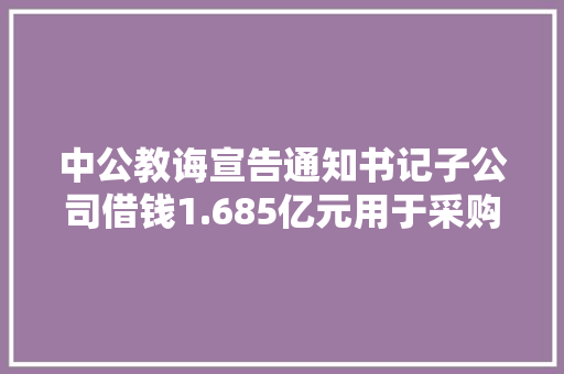 中公教诲宣告通知书记子公司借钱1.685亿元用于采购培训课程 中公教诲宣告通知书记子公司借钱1.685亿元用于采购培训课程 互联通信