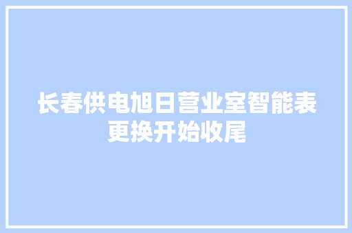 长春供电旭日营业室智能表更换开始收尾 长春供电旭日营业室智能表更换开始收尾 智能科技