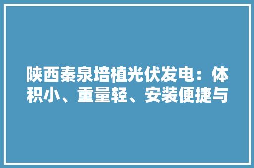 陕西秦泉培植光伏发电：体积小、重量轻、安装便捷与运输高效 陕西秦泉培植光伏发电：体积小、重量轻、安装便捷与运输高效 人工智能