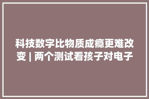 科技数字比物质成瘾更难改变 | 两个测试看孩子对电子产品上瘾程度 科技数字比物质成瘾更难改变 | 两个测试看孩子对电子产品上瘾程度 人工智能