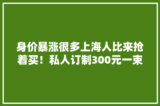 身价暴涨很多上海人比来抢着买！私人订制300元一束？网友：被爸妈嘲笑 身价暴涨很多上海人比来抢着买！私人订制300元一束？网友：被爸妈嘲笑 智能家居
