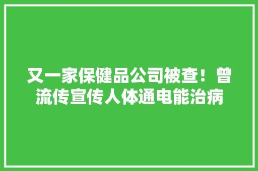 又一家保健品公司被查！曾流传宣传人体通电能治病