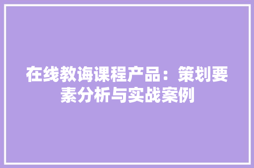 在线教诲课程产品：策划要素分析与实战案例