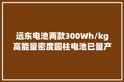 远东电池两款300Wh/kg高能量密度圆柱电池已量产 远东电池两款300Wh/kg高能量密度圆柱电池已量产 人工智能