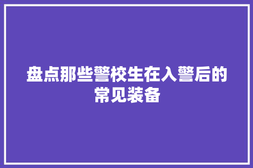 盘点那些警校生在入警后的常见装备 盘点那些警校生在入警后的常见装备 智能科技