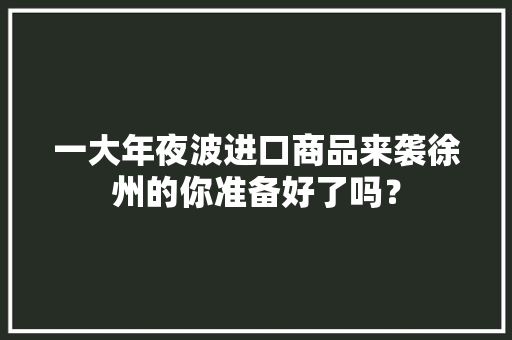 一大年夜波进口商品来袭徐州的你准备好了吗？ 一大年夜波进口商品来袭徐州的你准备好了吗？ 人工智能