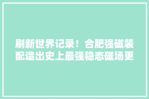 刷新世界记录！合肥强磁装配造出史上最强稳态磁场更大年夜的已开建
