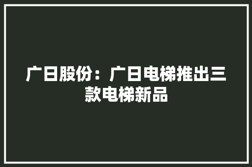 广日股份：广日电梯推出三款电梯新品 广日股份：广日电梯推出三款电梯新品 互联通信