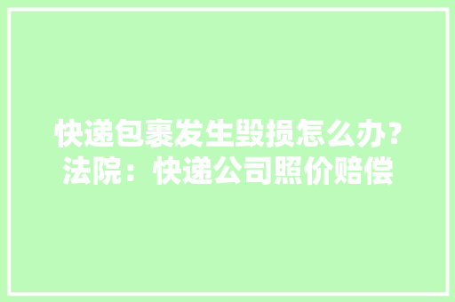 快递包裹发生毁损怎么办？法院：快递公司照价赔偿