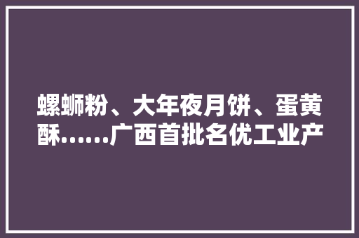 螺蛳粉、大年夜月饼、蛋黄酥……广西首批名优工业产品推荐目录“真喷鼻香”