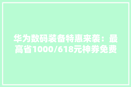 华为数码装备特惠来袭：最高省1000/618元神券免费领 华为数码装备特惠来袭：最高省1000/618元神券免费领 互联通信