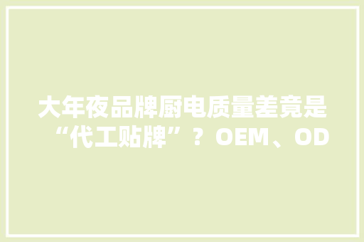 大年夜品牌厨电质量差竟是“代工贴牌”？OEM、ODM、OBM怎么区分？ 大年夜品牌厨电质量差竟是“代工贴牌”？OEM、ODM、OBM怎么区分？ 智能科技