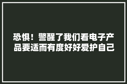 恐惧！警醒了我们看电子产品要适而有度好好爱护自己的眼睛 恐惧！警醒了我们看电子产品要适而有度好好爱护自己的眼睛 智能科技