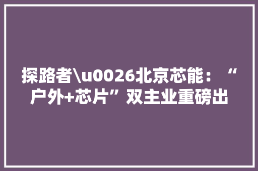 探路者\u0026北京芯能：“户外+芯片”双主业重磅出击领航科技新风暴！