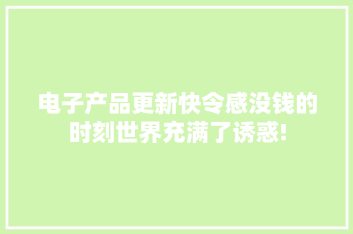电子产品更新快令感没钱的时刻世界充满了诱惑!
