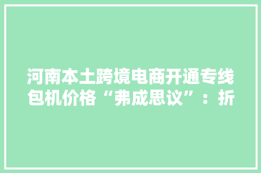 河南本土跨境电商开通专线包机价格“弗成思议”：折合后仅30多元/公斤