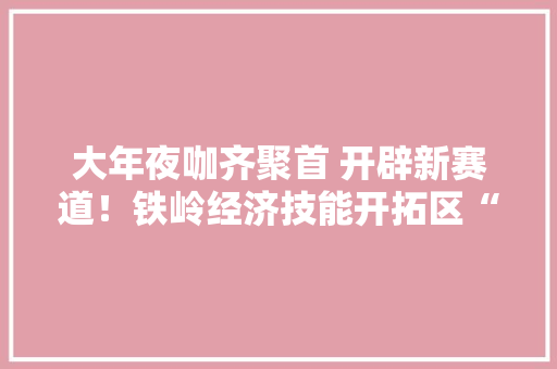 大年夜咖齐聚首 开辟新赛道！铁岭经济技能开拓区“瞄上”食物加工业