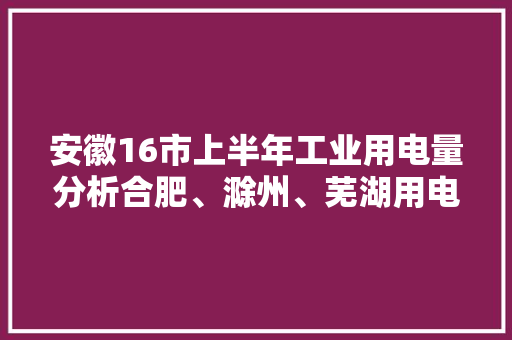 安徽16市上半年工业用电量分析合肥、滁州、芜湖用电多、增长快