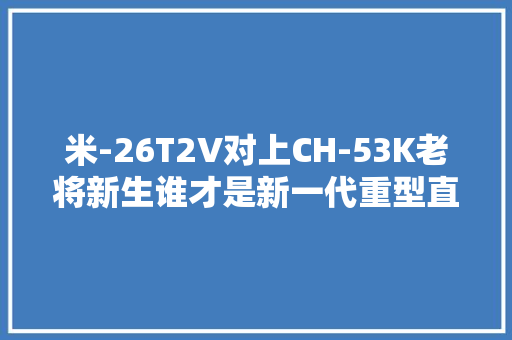 米-26T2V对上CH-53K老将新生谁才是新一代重型直升机之王？