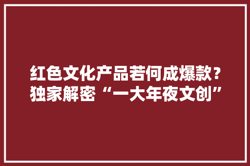 红色文化产品若何成爆款？独家解密“一大年夜文创”背后的故事
