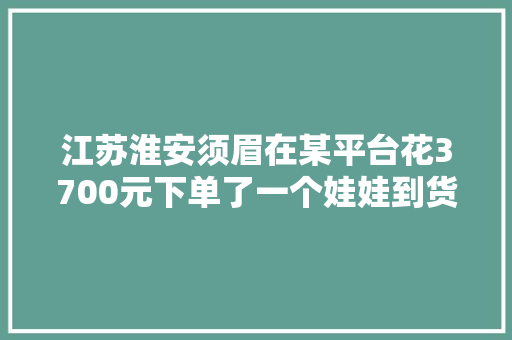 江苏淮安须眉在某平台花3700元下单了一个娃娃到货两天之 江苏淮安须眉在某平台花3700元下单了一个娃娃到货两天之 人工智能