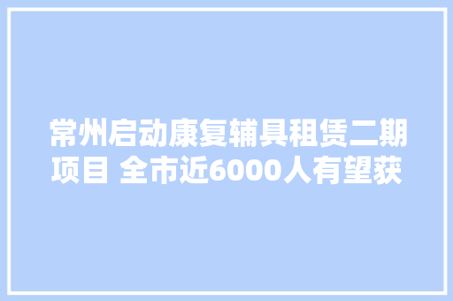 常州启动康复辅具租赁二期项目 全市近6000人有望获益 常州启动康复辅具租赁二期项目 全市近6000人有望获益 互联通信