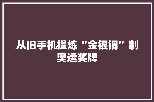 从旧手机提炼“金银铜”制奥运奖牌 从旧手机提炼“金银铜”制奥运奖牌 智能科技