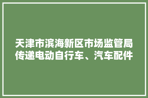 天津市滨海新区市场监管局传递电动自行车、汽车配件及相关产品质量监督抽查情况