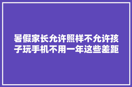 暑假家长允许照样不允许孩子玩手机不用一年这些差距越来越大年夜 暑假家长允许照样不允许孩子玩手机不用一年这些差距越来越大年夜 人工智能