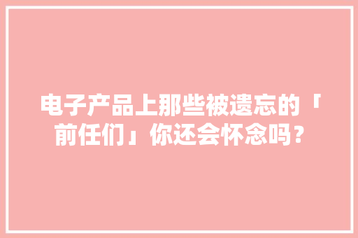 电子产品上那些被遗忘的「前任们」你还会怀念吗？
