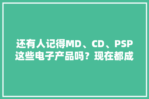 还有人记得MD、CD、PSP这些电子产品吗？现在都成回忆了