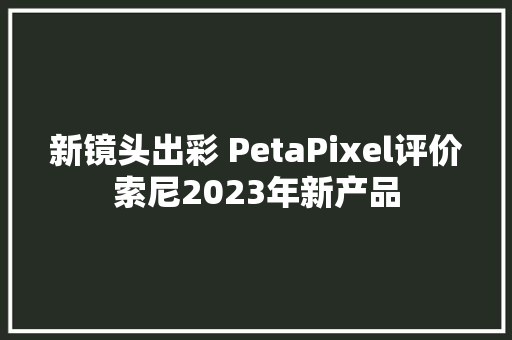 新镜头出彩 PetaPixel评价索尼2023年新产品
