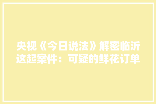 央视《今日说法》解密临沂这起案件：可疑的鲜花订单