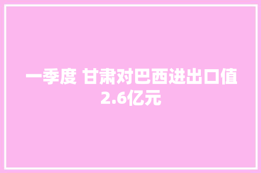 一季度 甘肃对巴西进出口值2.6亿元