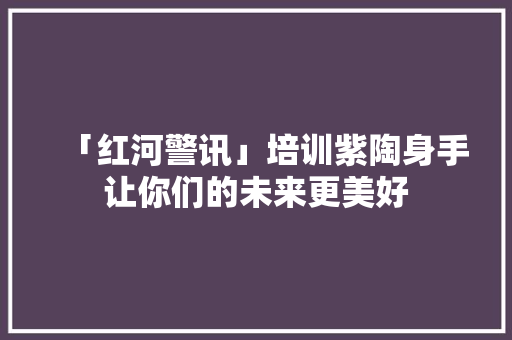 「红河警讯」培训紫陶身手让你们的未来更美好