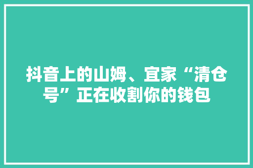 抖音上的山姆、宜家“清仓号”正在收割你的钱包