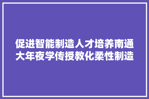促进智能制造人才培养南通大年夜学传授教化柔性制造分娩线投入应用