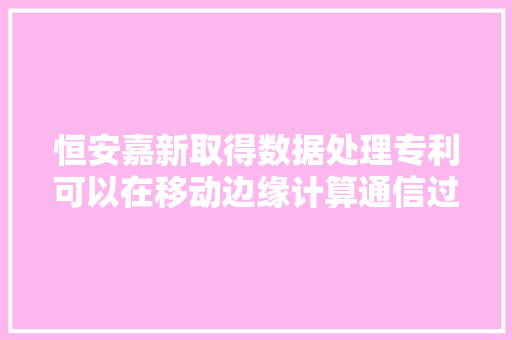 恒安嘉新取得数据处理专利可以在移动边缘计算通信过程中进行数据的安然检测