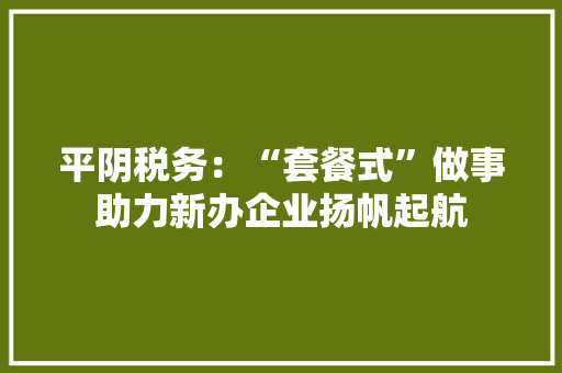 平阴税务：“套餐式”做事助力新办企业扬帆起航 平阴税务：“套餐式”做事助力新办企业扬帆起航 互联通信