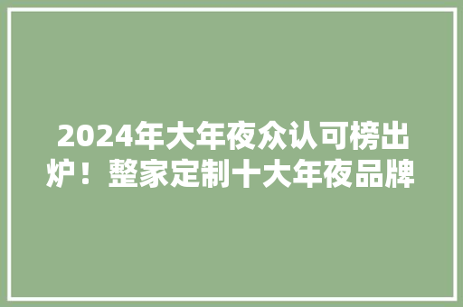 2024年大年夜众认可榜出炉！整家定制十大年夜品牌排名揭晓