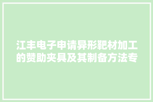 江丰电子申请异形靶材加工的赞助夹具及其制备方法专利使得赞助夹具固定异形靶材时能够担保产品的平面度与齐心度知足要求