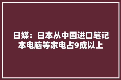 日媒：日本从中国进口笔记本电脑等家电占9成以上