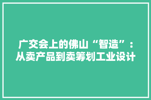 广交会上的佛山“智造”：从卖产品到卖筹划工业设计赋能品牌出海 广交会上的佛山“智造”：从卖产品到卖筹划工业设计赋能品牌出海 互联通信