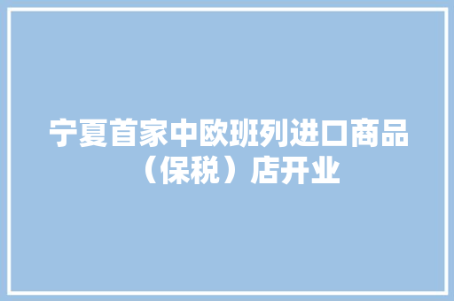 宁夏首家中欧班列进口商品（保税）店开业